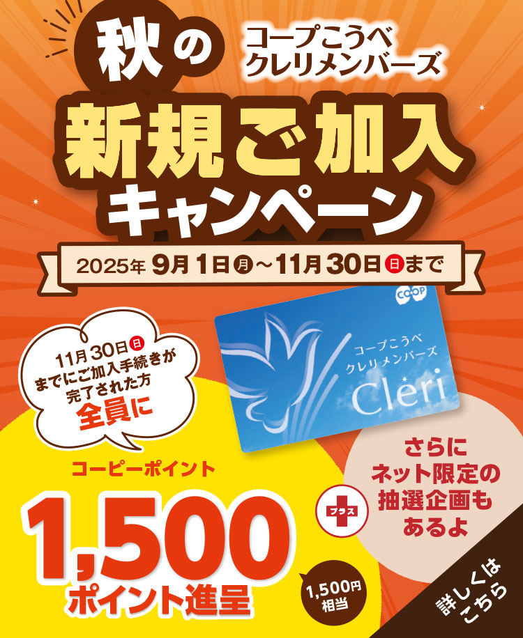 コープこうべ クレリメンバーズ／秋の新規ご加入キャンペーン／2025年9月1日（月）～11月30日（日）まで／11月30日（日）までにご加入手続きが完了された方全員にコープこうべの店舗や宅配で使えるコーピーポイント1,500ポイント進呈（1,500円相当）／さらにご希望の方に『エンディングノート』および『ご葬儀のながれ』プレゼント！／【さらにネット加入限定】専用サイトからクレリメンバーズにご加入いただくと抽選で10名様に和牛ロースうすぎり340gが当たる！／詳しくはこちら