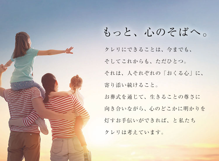 もっと、心のそばへ。／クレリにできることは、今までも、そしてこれからも、ただひとつ。それは、人それぞれの「おくる心」に、寄り添い続けること。お葬式を通じて、生きることの尊さに向き合いながら、心のどこかに明かりを灯すお手伝いができれば、と私たちクレリは考えています。