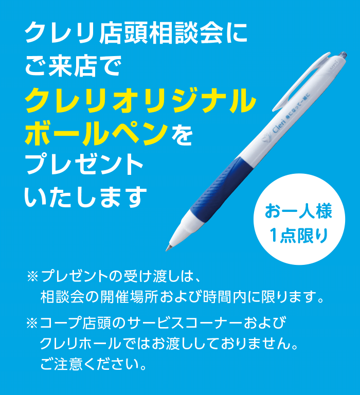 クレリ店頭相談会にご来店でクレリオリジナルボールペンをプレゼントいたします／お一人様1点限り／※プレゼントの受け渡しは、相談会の開催場所および時間内に限ります。※コープ店頭のサービスコーナーおよびクレリホールではお渡ししておりません。ご注意ください。